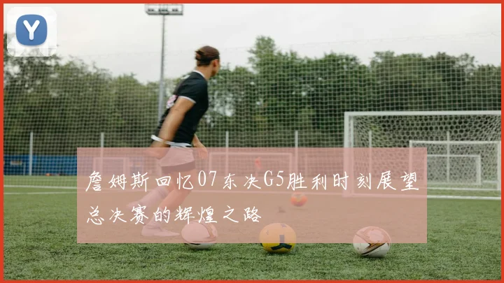 詹姆斯回忆07东决G5胜利时刻展望总决赛的辉煌之路