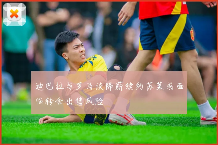 迪巴拉与罗马谈降薪续约苏莱或面临转会出售风险