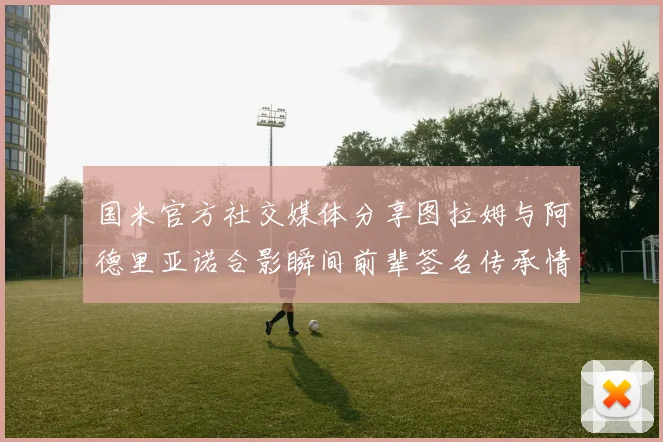 国米官方社交媒体分享图拉姆与阿德里亚诺合影瞬间前辈签名传承情怀