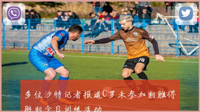 多位沙特记者报道C罗未参加利雅得胜利今日训练活动