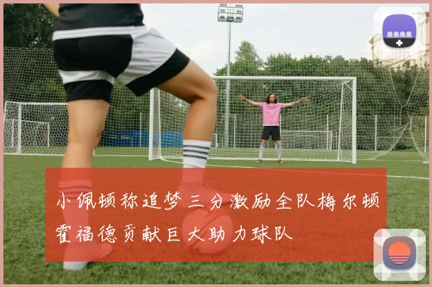 小佩顿称追梦三分激励全队梅尔顿霍福德贡献巨大助力球队