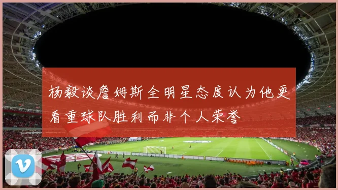 杨毅谈詹姆斯全明星态度认为他更看重球队胜利而非个人荣誉