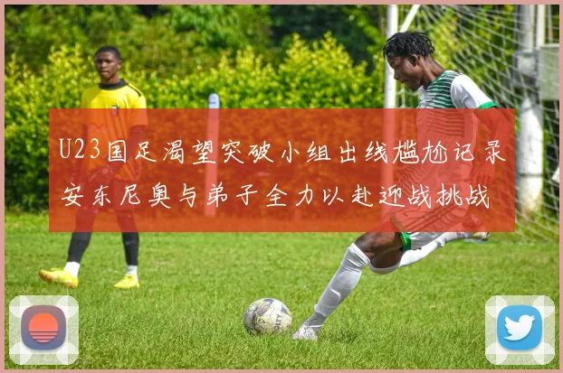 U23国足渴望突破小组出线尴尬记录安东尼奥与弟子全力以赴迎战挑战