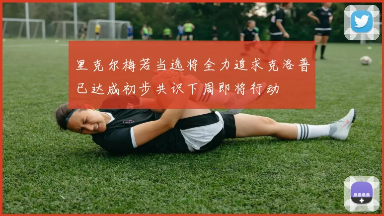 里克尔梅若当选将全力追求克洛普已达成初步共识下周即将行动