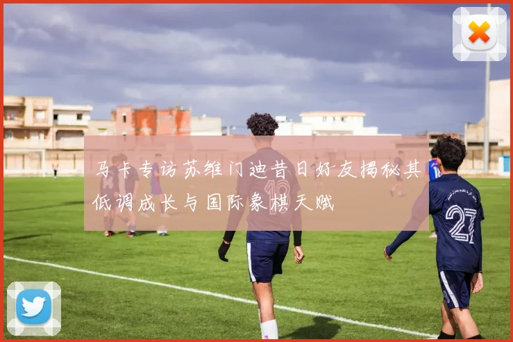 马卡专访苏维门迪昔日好友揭秘其低调成长与国际象棋天赋
