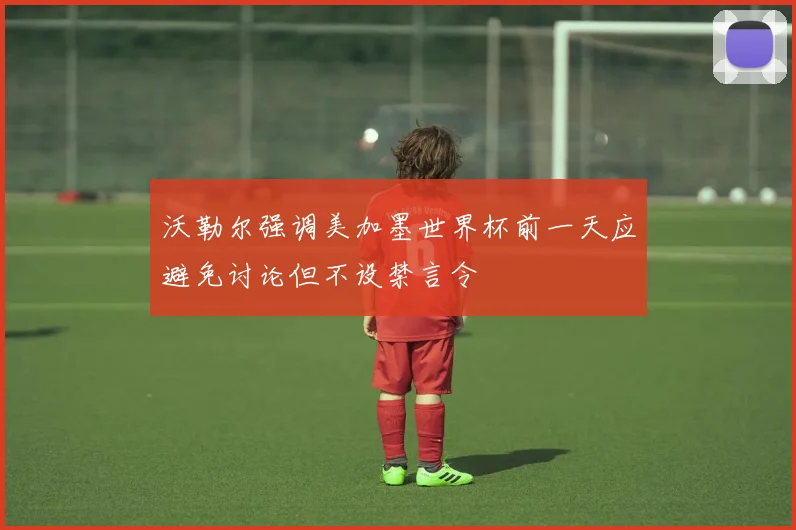沃勒尔强调美加墨世界杯前一天应避免讨论但不设禁言令
