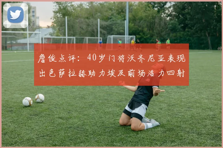詹俊点评：40岁门将沃齐尼亚表现出色萨拉赫助力埃及前场活力四射