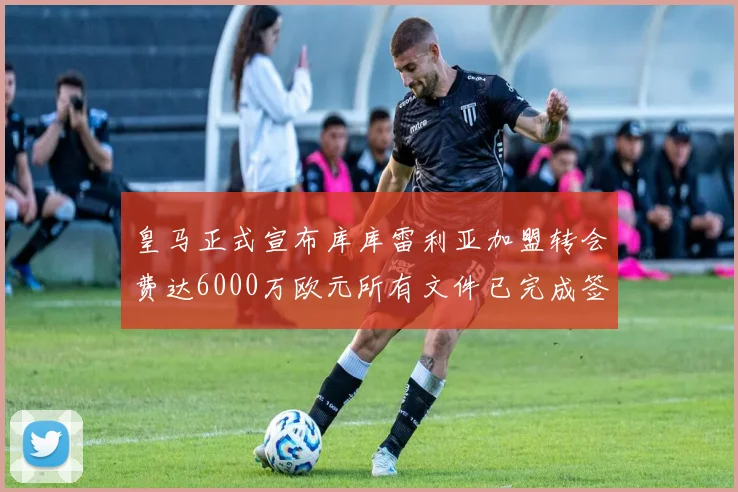 皇马正式宣布库库雷利亚加盟转会费达6000万欧元所有文件已完成签署