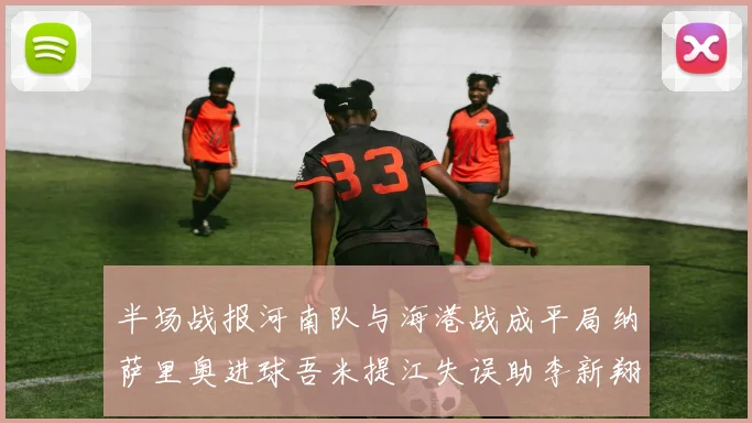 半场战报河南队与海港战成平局纳萨里奥进球吾米提江失误助李新翔扳平