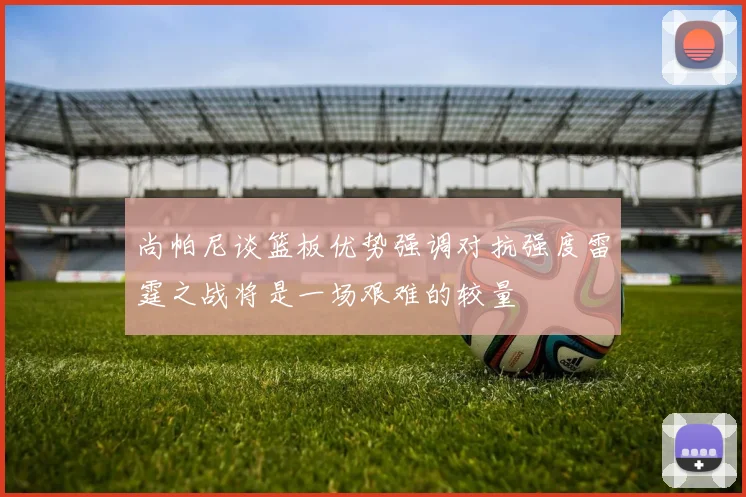 尚帕尼谈篮板优势强调对抗强度雷霆之战将是一场艰难的较量