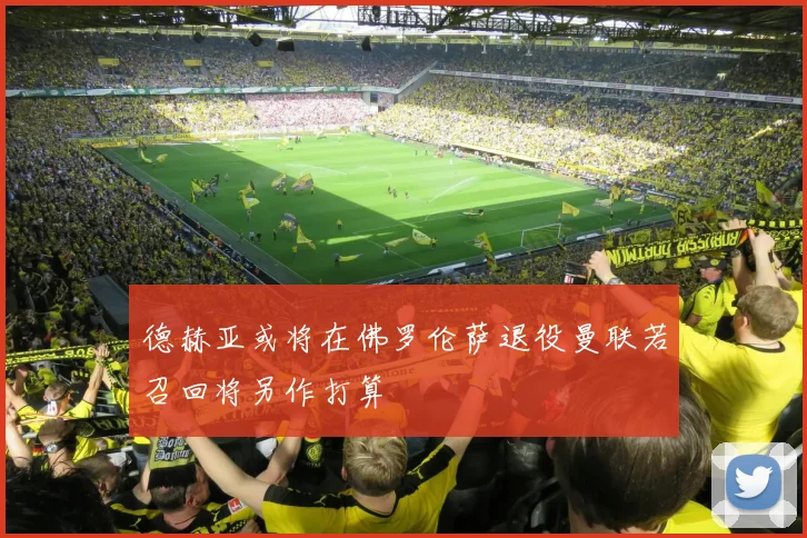 德赫亚或将在佛罗伦萨退役曼联若召回将另作打算