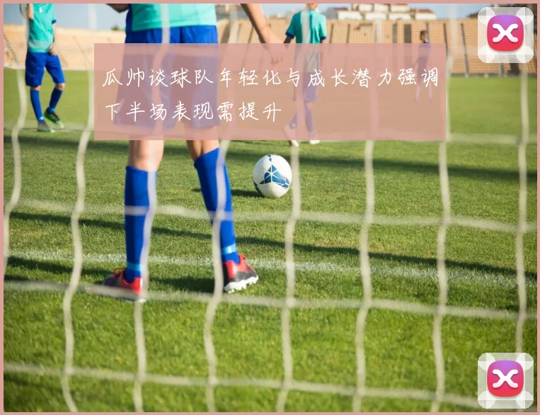 瓜帅谈球队年轻化与成长潜力强调下半场表现需提升