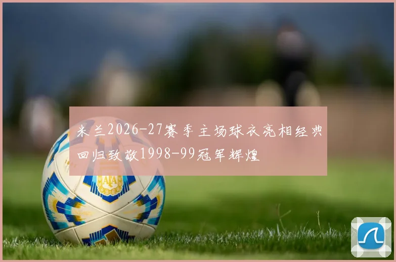 米兰2026-27赛季主场球衣亮相经典回归致敬1998-99冠军辉煌