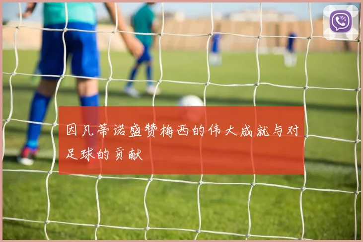 因凡蒂诺盛赞梅西的伟大成就与对足球的贡献