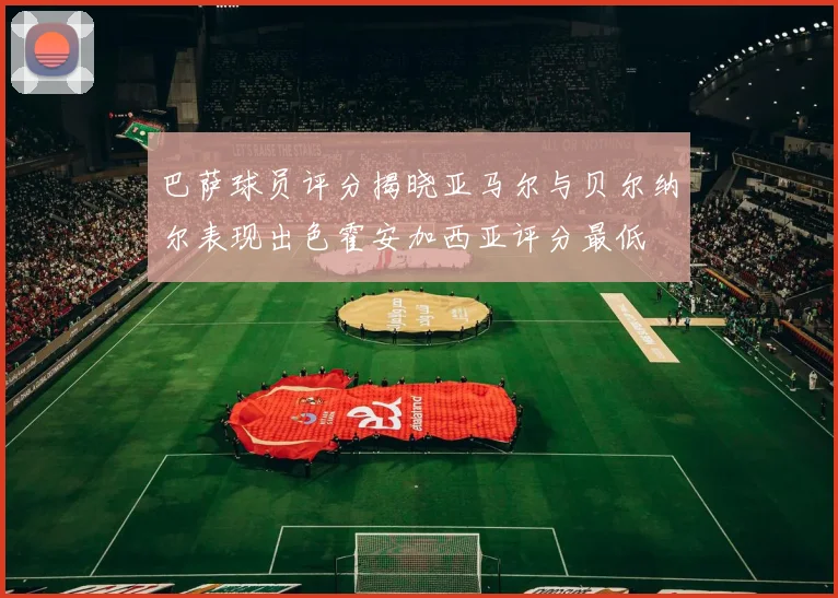 巴萨球员评分揭晓亚马尔与贝尔纳尔表现出色霍安加西亚评分最低
