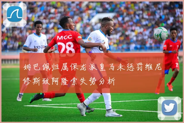 姆巴佩归属保龙派皇马未惩罚维尼修斯致阿隆索失势分析