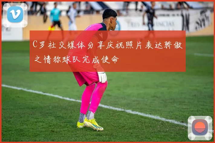 C罗社交媒体分享庆祝照片表达骄傲之情称球队完成使命