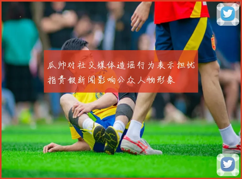 瓜帅对社交媒体造谣行为表示担忧指责假新闻影响公众人物形象
