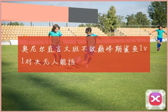 奥尼尔直言文班不敌巅峰期鲨鱼1v1对决无人能挡