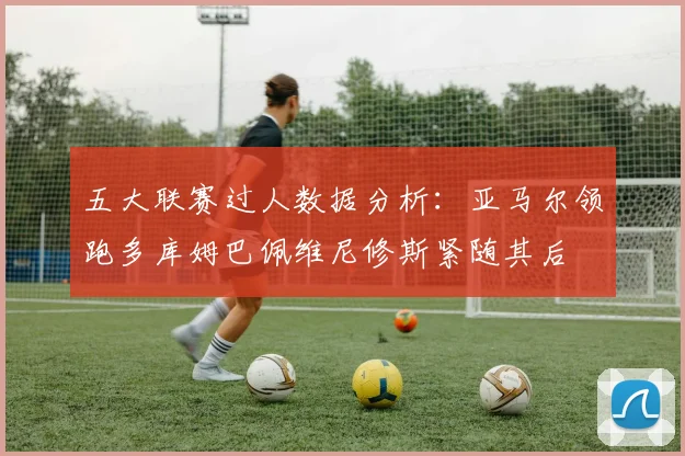 五大联赛过人数据分析：亚马尔领跑多库姆巴佩维尼修斯紧随其后