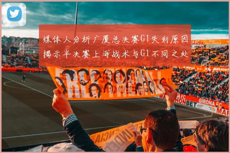 媒体人分析广厦总决赛G1失利原因揭示半决赛上海战术与G1不同之处
